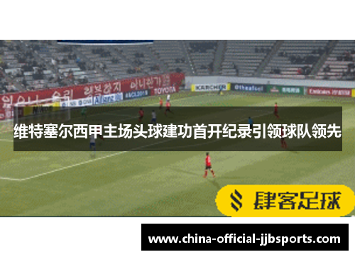 维特塞尔西甲主场头球建功首开纪录引领球队领先 维特塞尔西甲主场头球建功首开纪录引领球队领先