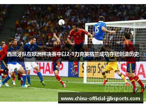 西班牙队在欧洲杯决赛中以2-1力克英格兰成功夺冠创造历史